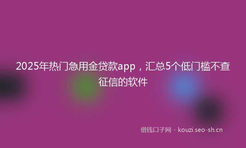 2025年热门急用金贷款app，汇总5个低门槛不查征信的软件