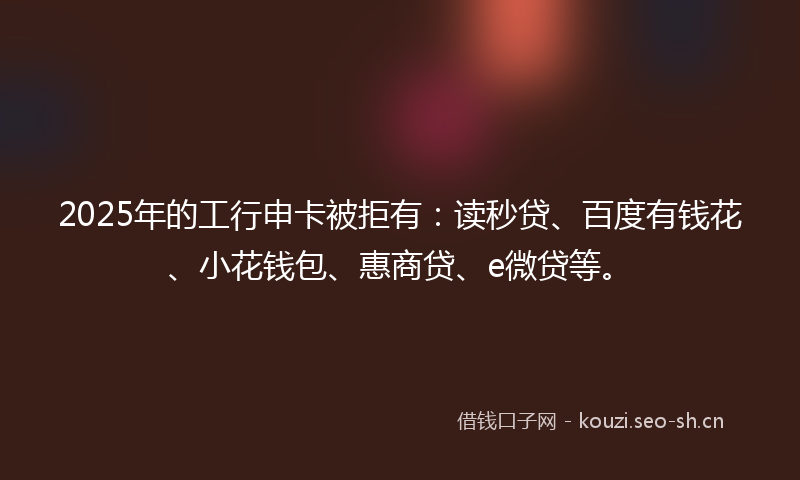 2025年的工行申卡被拒有:读秒贷、百度有钱花、小花钱包、惠商贷、e微贷等。