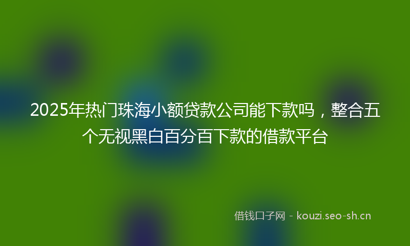 2025年热门珠海小额贷款公司能下款吗，整合五个无视黑白百分百下款的借款平台
