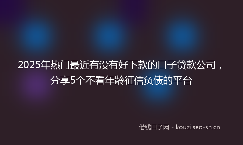 2025年热门最近有没有好下款的口子贷款公司，分享5个不看年龄征信负债的平台