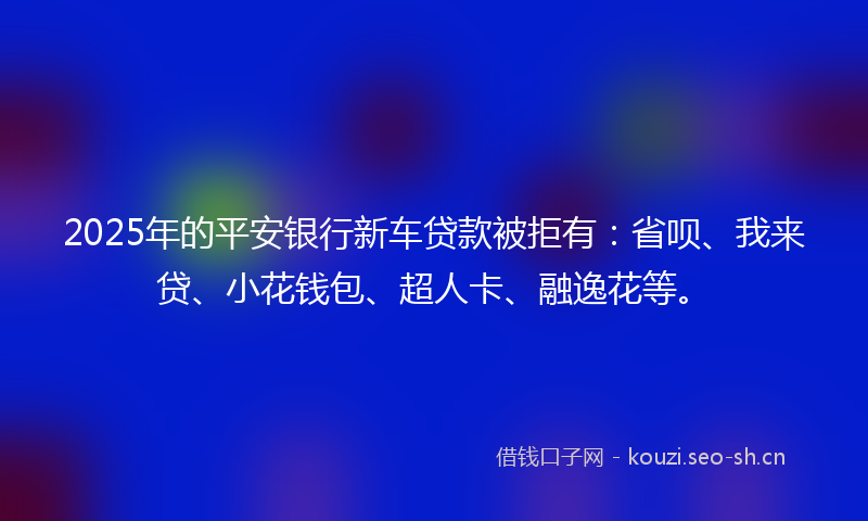 2025年的平安银行新车贷款被拒有：省呗、我来贷、小花钱包、超人卡、融逸花等。