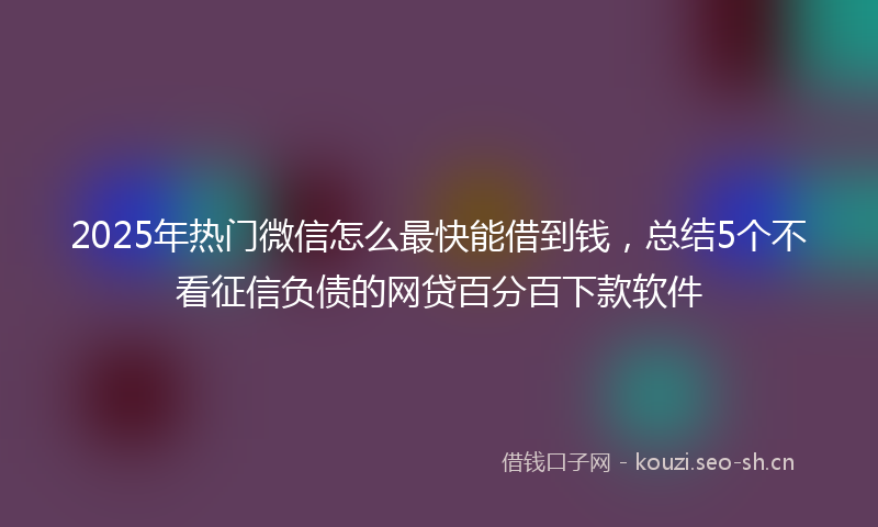 2025年热门微信怎么最快能借到钱，总结5个不看征信负债的网贷百分百下款软件