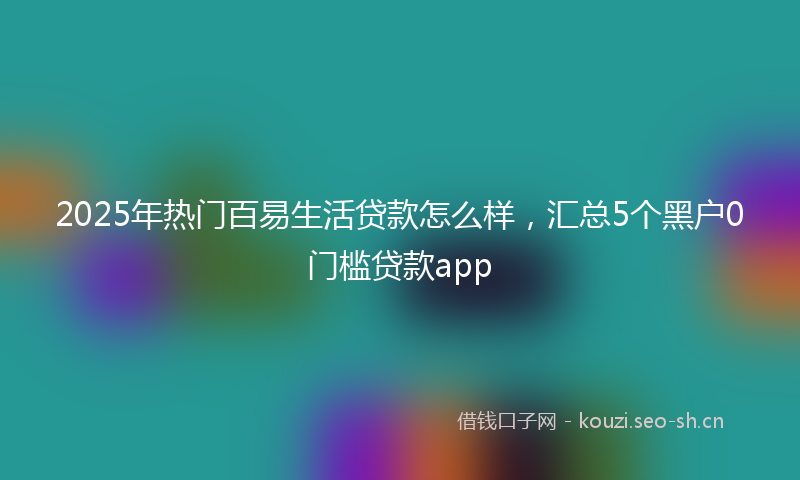 2025年热门百易生活贷款怎么样，汇总5个黑户0门槛贷款app