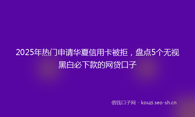 2025年热门申请华夏信用卡被拒，盘点5个无视黑白必下款的网贷口子