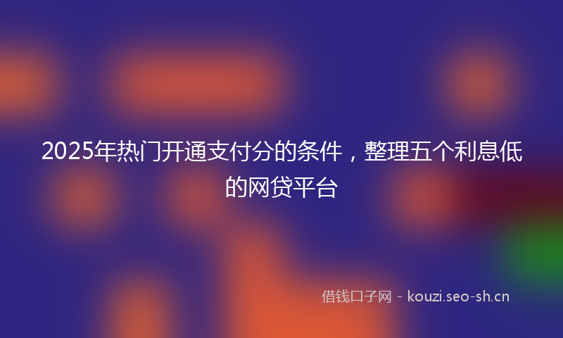 2025年热门开通支付分的条件，整理五个利息低的网贷平台