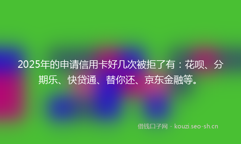 2025年的申请信用卡好几次被拒了有:花呗、分期乐、快贷通、替你还、京东金融等。