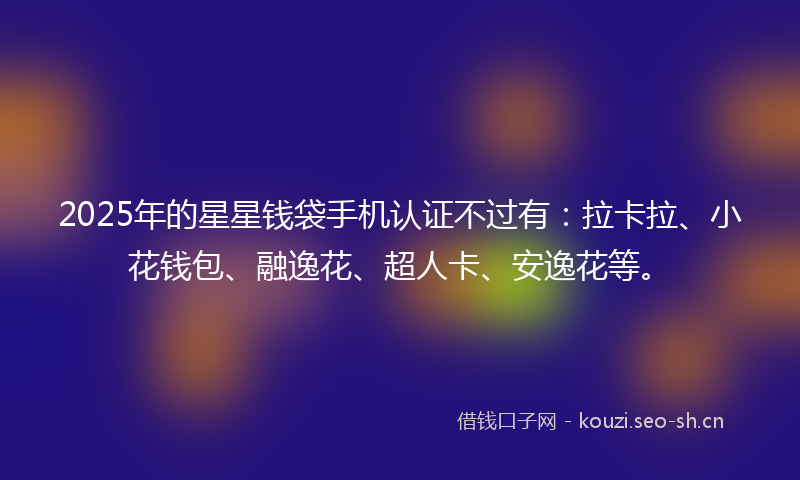 2025年的星星钱袋手机认证不过有：拉卡拉、小花钱包、融逸花、超人卡、安逸花等。