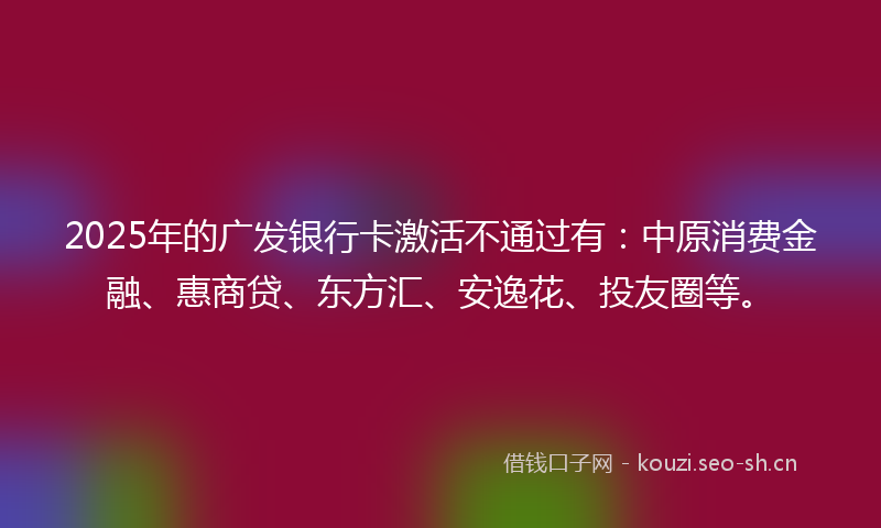 2025年的广发银行卡激活不通过有：中原消费金融、惠商贷、东方汇、安逸花、投友圈等。