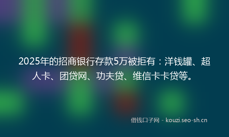 2025年的招商银行存款5万被拒有：洋钱罐、超人卡、团贷网、功夫贷、维信卡卡贷等。