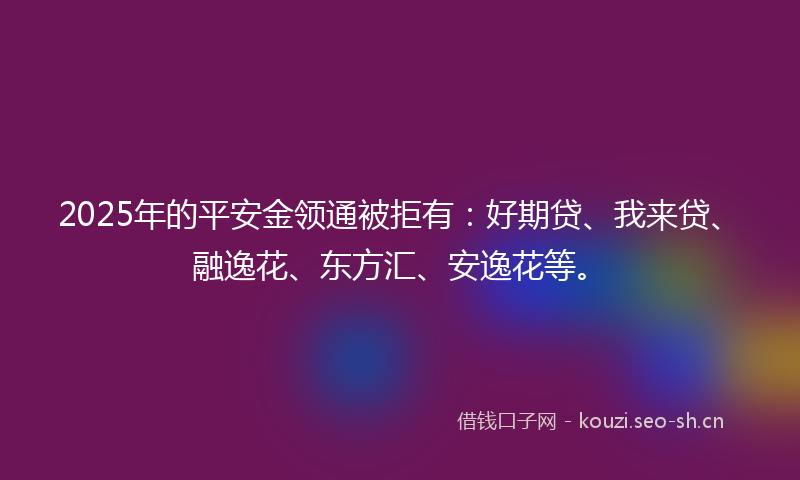 2025年的平安金领通被拒有：好期贷、我来贷、融逸花、东方汇、安逸花等。