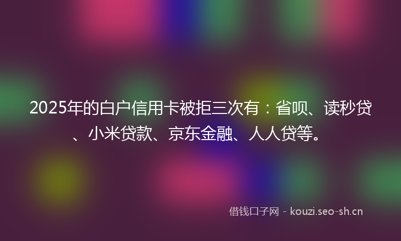 2025年的白户信用卡被拒三次有：省呗、读秒贷、小米贷款、京东金融、人人贷等。