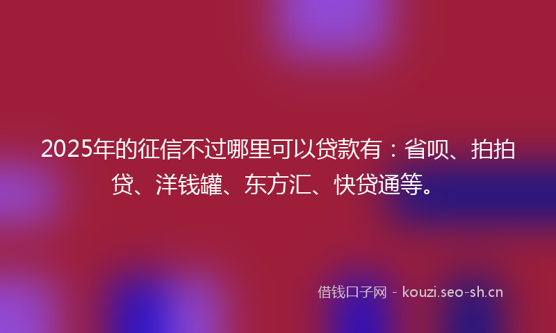2025年的征信不过哪里可以贷款有：省呗、拍拍贷、洋钱罐、东方汇、快贷通等。