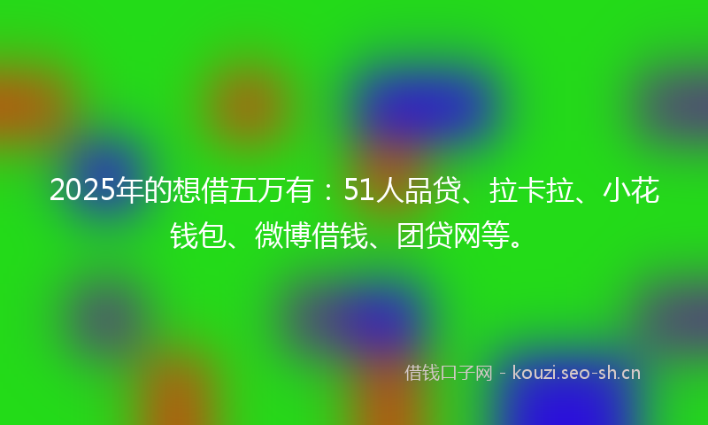 2025年的想借五万有：51人品贷、拉卡拉、小花钱包、微博借钱、团贷网等。