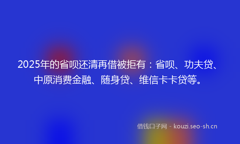 2025年的省呗还清再借被拒有：省呗、功夫贷、中原消费金融、随身贷、维信卡卡贷等。