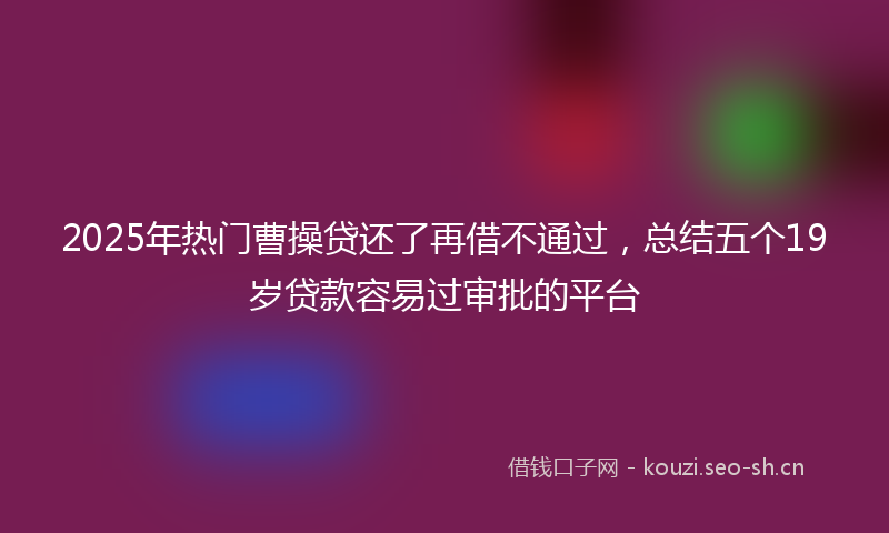 2025年热门曹操贷还了再借不通过，总结五个19岁贷款容易过审批的平台