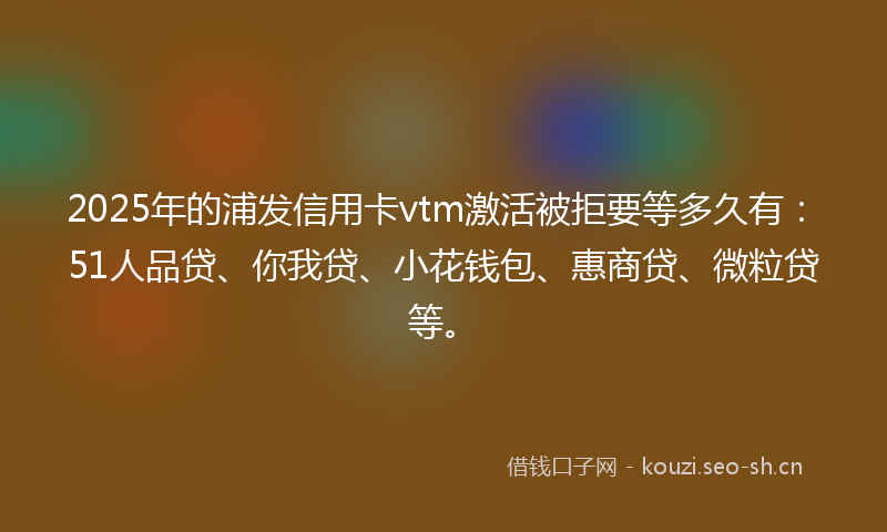 2025年的浦发信用卡vtm激活被拒要等多久有：51人品贷、你我贷、小花钱包、惠商贷、微粒贷等。