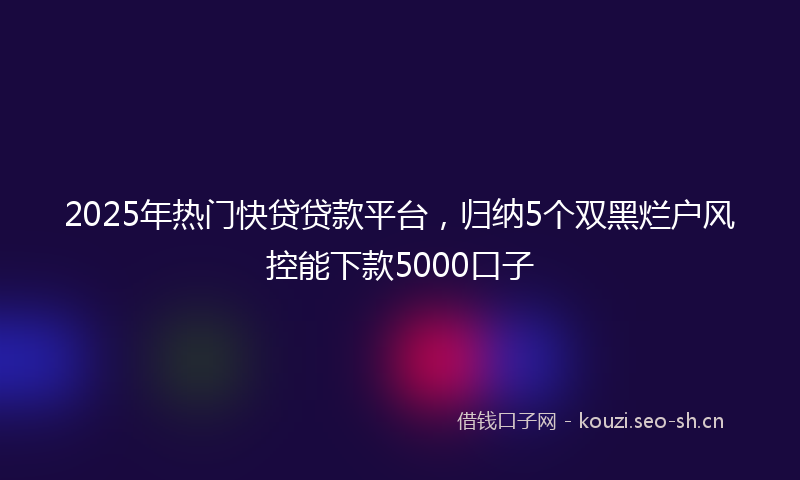 2025年热门快贷贷款平台，归纳5个双黑烂户风控能下款5000口子