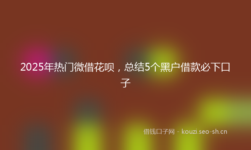 2025年热门微借花呗,总结5个黑户借款必下口子