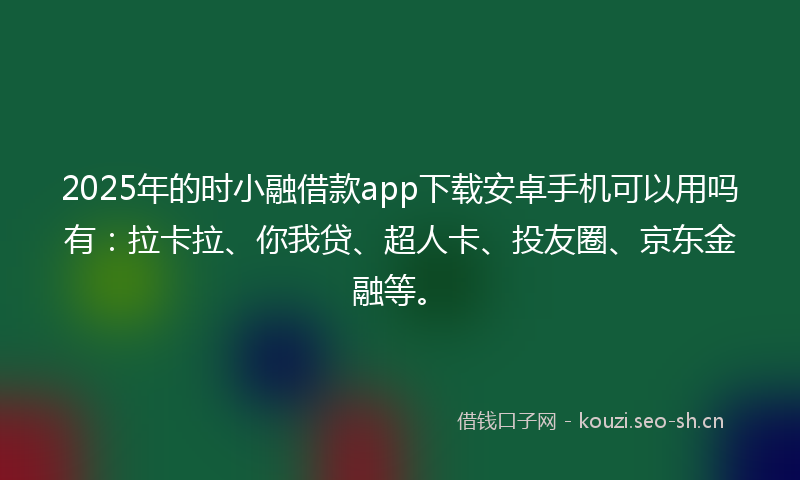 2025年的时小融借款app下载安卓手机可以用吗有：拉卡拉、你我贷、超人卡、投友圈、京东金融等。