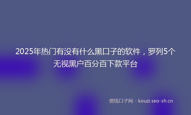 2025年热门有没有什么黑口子的软件，罗列5个无视黑户百分百下款平台