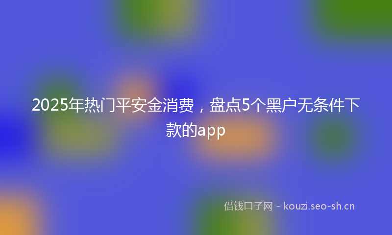 2025年热门平安金消费，盘点5个黑户无条件下款的app