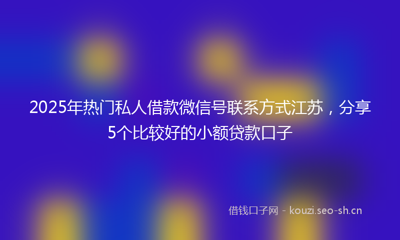 2025年热门私人借款微信号联系方式江苏，分享5个比较好的小额贷款口子