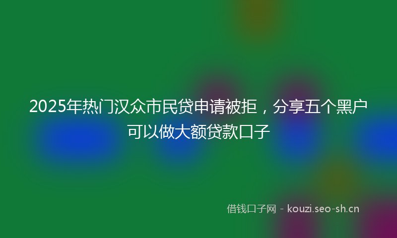 2025年热门汉众市民贷申请被拒，分享五个黑户可以做大额贷款口子