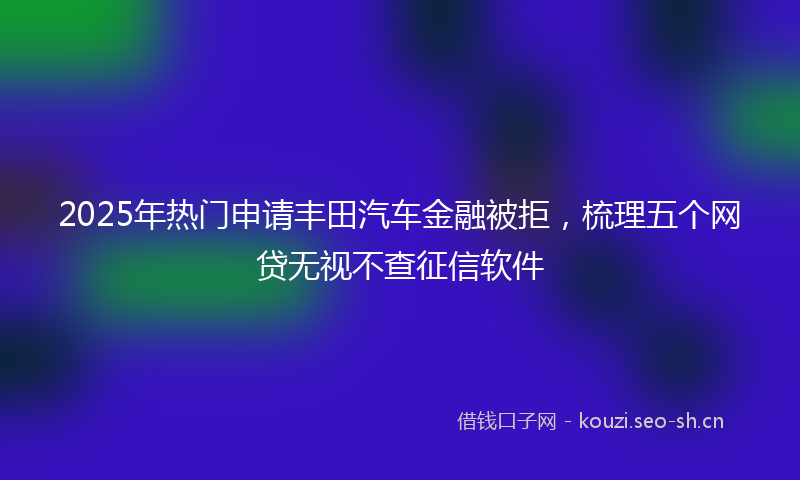 2025年热门申请丰田汽车金融被拒，梳理五个网贷无视不查征信软件