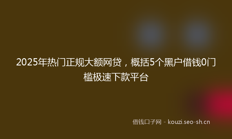 2025年热门正规大额网贷，概括5个黑户借钱0门槛极速下款平台