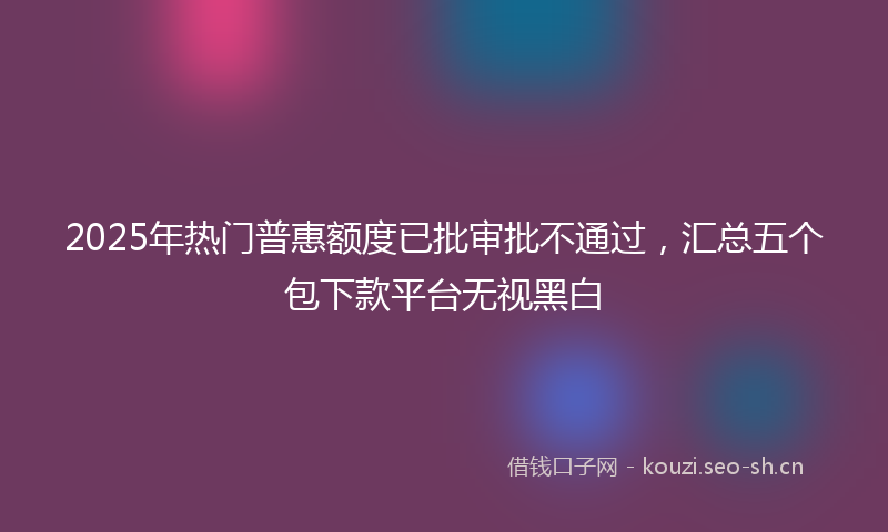 2025年热门普惠额度已批审批不通过，汇总五个包下款平台无视黑白
