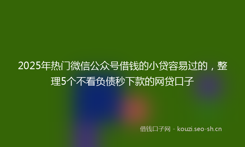2025年热门微信公众号借钱的小贷容易过的,整理5个不看负债秒下款的网贷口子
