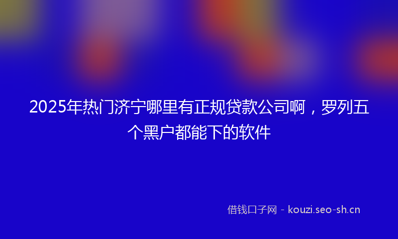 2025年热门济宁哪里有正规贷款公司啊，罗列五个黑户都能下的软件