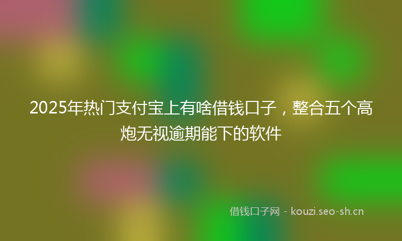 2025年热门支付宝上有啥借钱口子，整合五个高炮无视逾期能下的软件