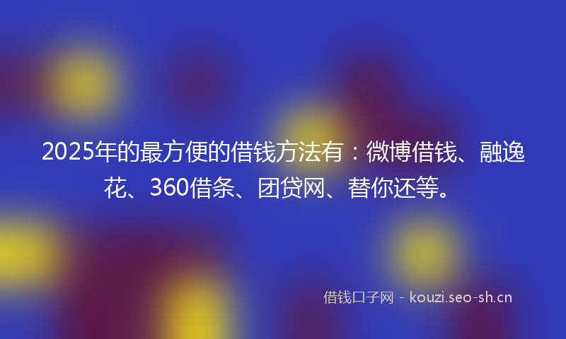2025年的最方便的借钱方法有：微博借钱、融逸花、360借条、团贷网、替你还等。
