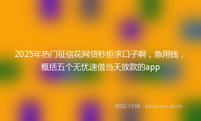 2025年热门征信花网贷秒拒求口子啊，急用钱，概括五个无忧速借当天放款的app