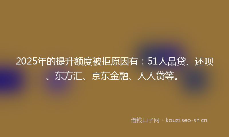 2025年的提升额度被拒原因有：51人品贷、还呗、东方汇、京东金融、人人贷等。