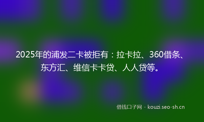2025年的浦发二卡被拒有：拉卡拉、360借条、东方汇、维信卡卡贷、人人贷等。