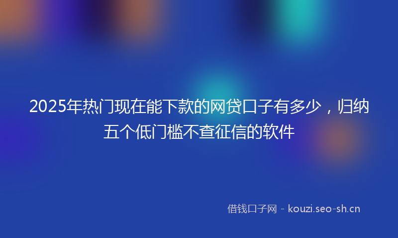 2025年热门现在能下款的网贷口子有多少，归纳五个低门槛不查征信的软件