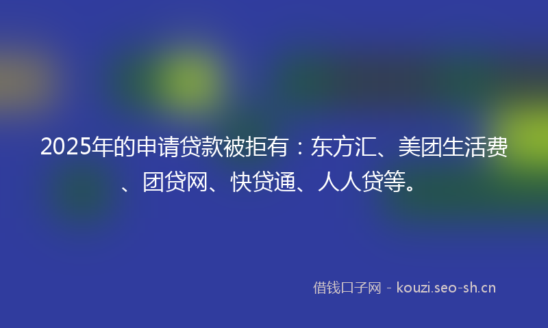 2025年的申请贷款被拒有：东方汇、美团生活费、团贷网、快贷通、人人贷等。