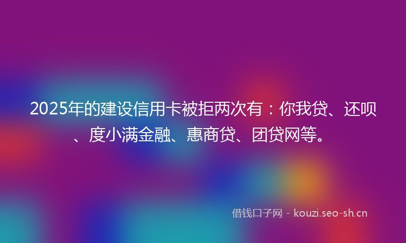 2025年的建设信用卡被拒两次有：你我贷、还呗、度小满金融、惠商贷、团贷网等。