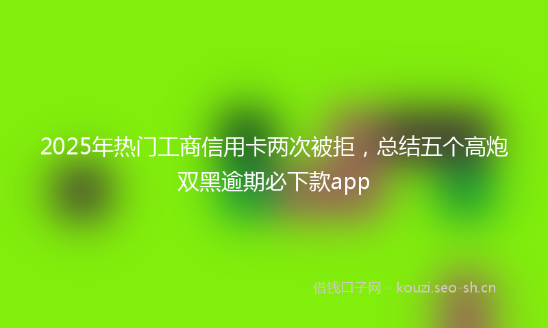 2025年热门工商信用卡两次被拒，总结五个高炮双黑逾期必下款app