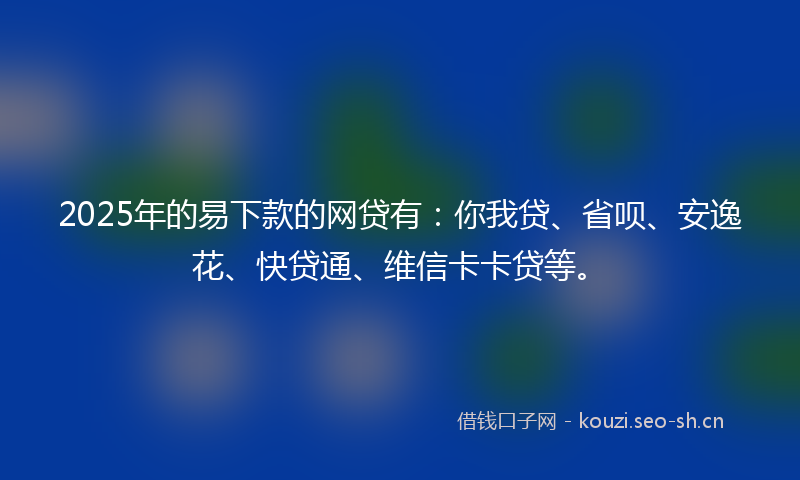 2025年的易下款的网贷有：你我贷、省呗、安逸花、快贷通、维信卡卡贷等。