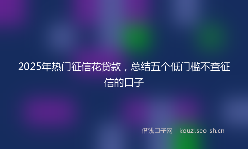 2025年热门征信花贷款，总结五个低门槛不查征信的口子