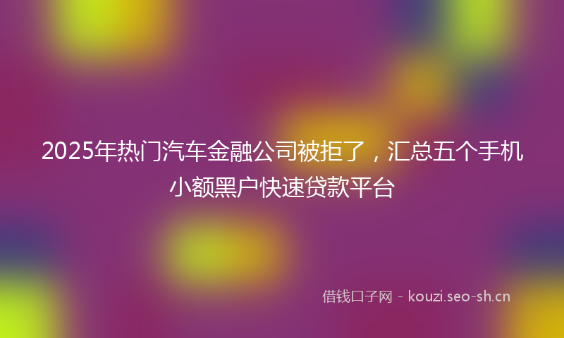 2025年热门汽车金融公司被拒了，汇总五个手机小额黑户快速贷款平台