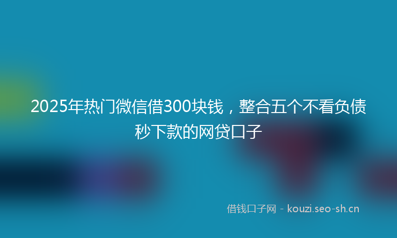 2025年热门微信借300块钱，整合五个不看负债秒下款的网贷口子
