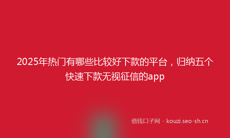 2025年热门有哪些比较好下款的平台，归纳五个快速下款无视征信的app