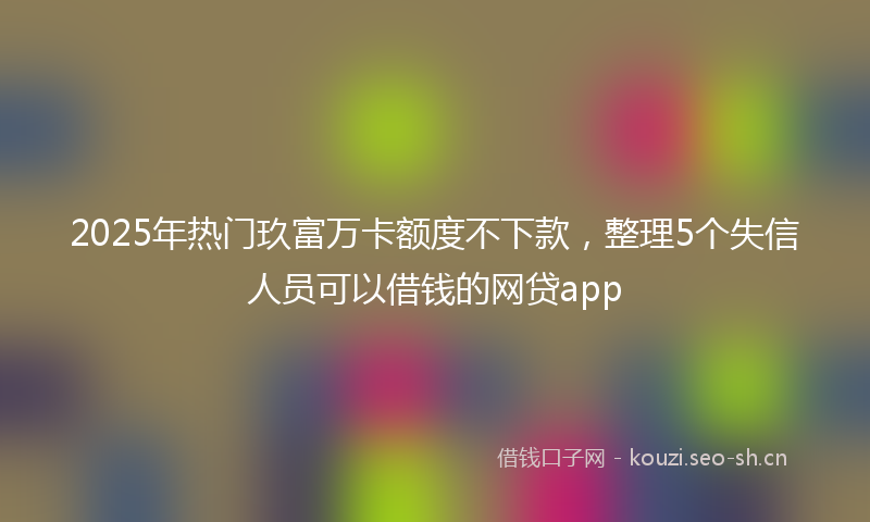 2025年热门玖富万卡额度不下款，整理5个失信人员可以借钱的网贷app