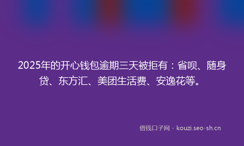 2025年的开心钱包逾期三天被拒有：省呗、随身贷、东方汇、美团生活费、安逸花等。