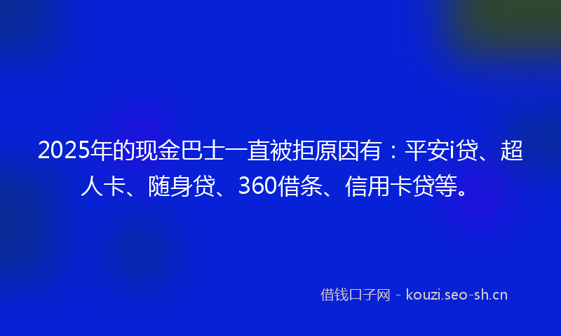 2025年的现金巴士一直被拒原因有：平安i贷、超人卡、随身贷、360借条、信用卡贷等。