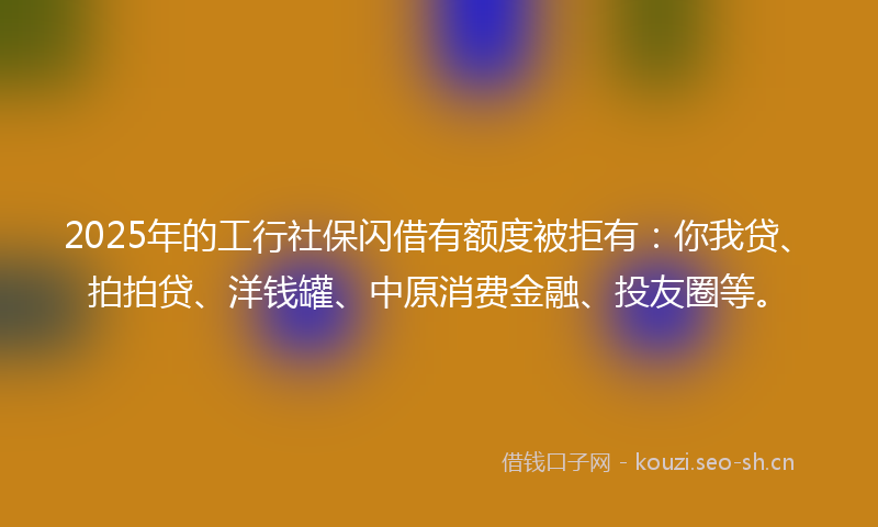 2025年的工行社保闪借有额度被拒有：你我贷、拍拍贷、洋钱罐、中原消费金融、投友圈等。